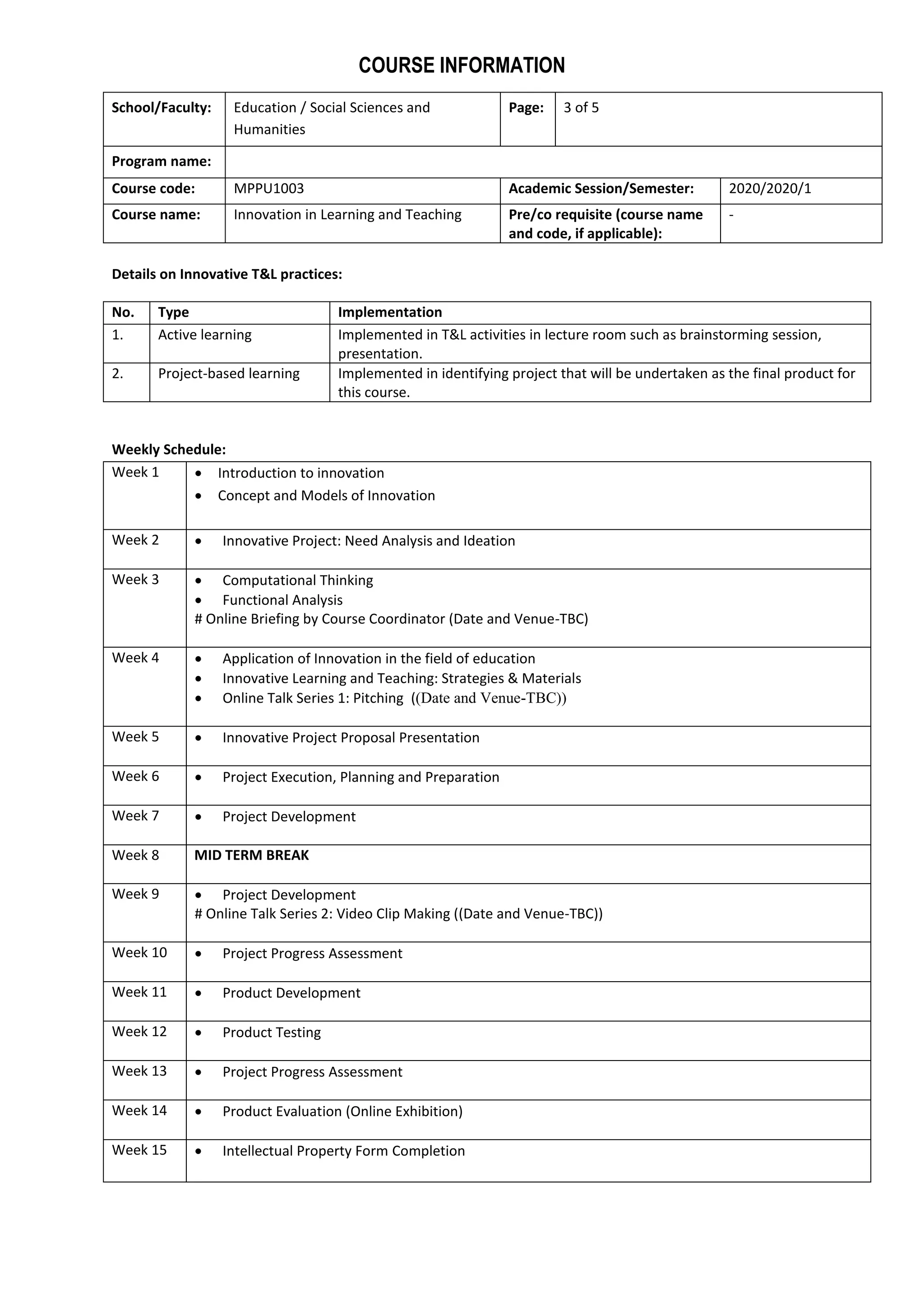 COURSE INFORMATION
School/Faculty: Education / Social Sciences and
Humanities
Page: 3 of 5
Program name:
Course code: MPPU1003 Academic Session/Semester: 2020/2020/1
Course name: Innovation in Learning and Teaching Pre/co requisite (course name
and code, if applicable):
-
Details on Innovative T&L practices:
No. Type Implementation
1. Active learning Implemented in T&L activities in lecture room such as brainstorming session,
presentation.
2. Project-based learning Implemented in identifying project that will be undertaken as the final product for
this course.
Weekly Schedule:
Week 1  Introduction to innovation
 Concept and Models of Innovation
Week 2  Innovative Project: Need Analysis and Ideation
Week 3  Computational Thinking
 Functional Analysis
# Online Briefing by Course Coordinator (Date and Venue-TBC)
Week 4  Application of Innovation in the field of education
 Innovative Learning and Teaching: Strategies & Materials
 Online Talk Series 1: Pitching ((Date and Venue-TBC))
Week 5  Innovative Project Proposal Presentation
Week 6  Project Execution, Planning and Preparation
Week 7  Project Development
Week 8 MID TERM BREAK
Week 9  Project Development
# Online Talk Series 2: Video Clip Making ((Date and Venue-TBC))
Week 10  Project Progress Assessment
Week 11  Product Development
Week 12  Product Testing
Week 13  Project Progress Assessment
Week 14  Product Evaluation (Online Exhibition)
Week 15  Intellectual Property Form Completion
 