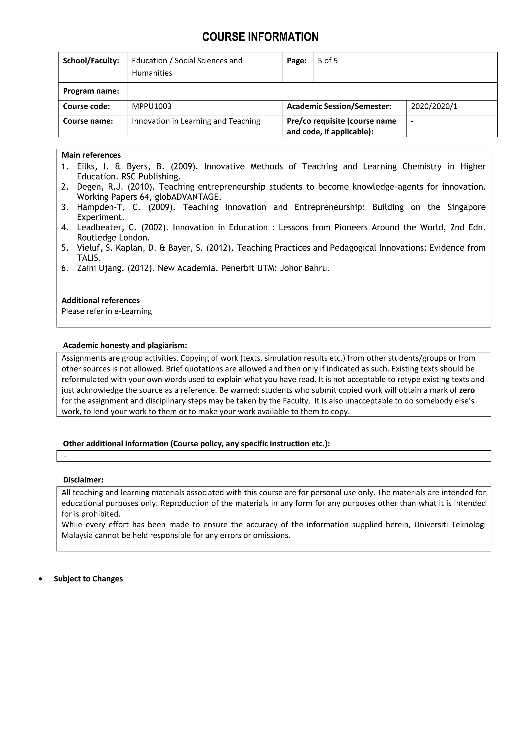 COURSE INFORMATION
School/Faculty: Education / Social Sciences and
Humanities
Page: 5 of 5
Program name:
Course code: MPPU1003 Academic Session/Semester: 2020/2020/1
Course name: Innovation in Learning and Teaching Pre/co requisite (course name
and code, if applicable):
-
Main references
1. Eilks, I. & Byers, B. (2009). Innovative Methods of Teaching and Learning Chemistry in Higher
Education. RSC Publishing.
2. Degen, R.J. (2010). Teaching entrepreneurship students to become knowledge-agents for innovation.
Working Papers 64, globADVANTAGE.
3. Hampden-T, C. (2009). Teaching Innovation and Entrepreneurship: Building on the Singapore
Experiment.
4. Leadbeater, C. (2002). Innovation in Education : Lessons from Pioneers Around the World, 2nd Edn.
Routledge London.
5. Vieluf, S. Kaplan, D. & Bayer, S. (2012). Teaching Practices and Pedagogical Innovations: Evidence from
TALIS.
6. Zaini Ujang. (2012). New Academia. Penerbit UTM: Johor Bahru.
Additional references
Please refer in e-Learning
Academic honesty and plagiarism:
Assignments are group activities. Copying of work (texts, simulation results etc.) from other students/groups or from
other sources is not allowed. Brief quotations are allowed and then only if indicated as such. Existing texts should be
reformulated with your own words used to explain what you have read. It is not acceptable to retype existing texts and
just acknowledge the source as a reference. Be warned: students who submit copied work will obtain a mark of zero
for the assignment and disciplinary steps may be taken by the Faculty. It is also unacceptable to do somebody else’s
work, to lend your work to them or to make your work available to them to copy.
Other additional information (Course policy, any specific instruction etc.):
-
Disclaimer:
All teaching and learning materials associated with this course are for personal use only. The materials are intended for
educational purposes only. Reproduction of the materials in any form for any purposes other than what it is intended
for is prohibited.
While every effort has been made to ensure the accuracy of the information supplied herein, Universiti Teknologi
Malaysia cannot be held responsible for any errors or omissions.
 Subject to Changes
 