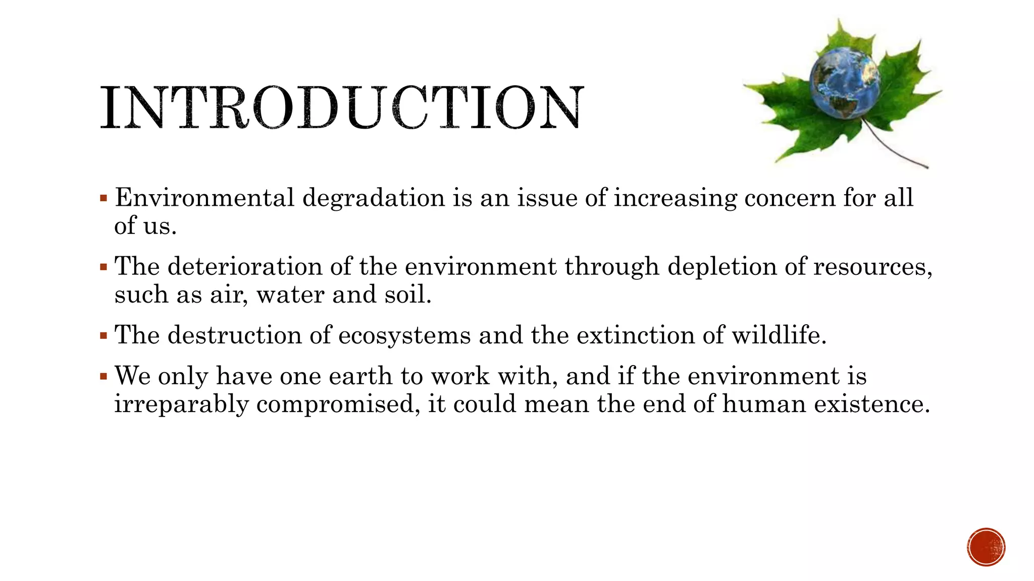  Environmental degradation is an issue of increasing concern for all
of us.
 The deterioration of the environment through depletion of resources,
such as air, water and soil.
 The destruction of ecosystems and the extinction of wildlife.
 We only have one earth to work with, and if the environment is
irreparably compromised, it could mean the end of human existence.
 
