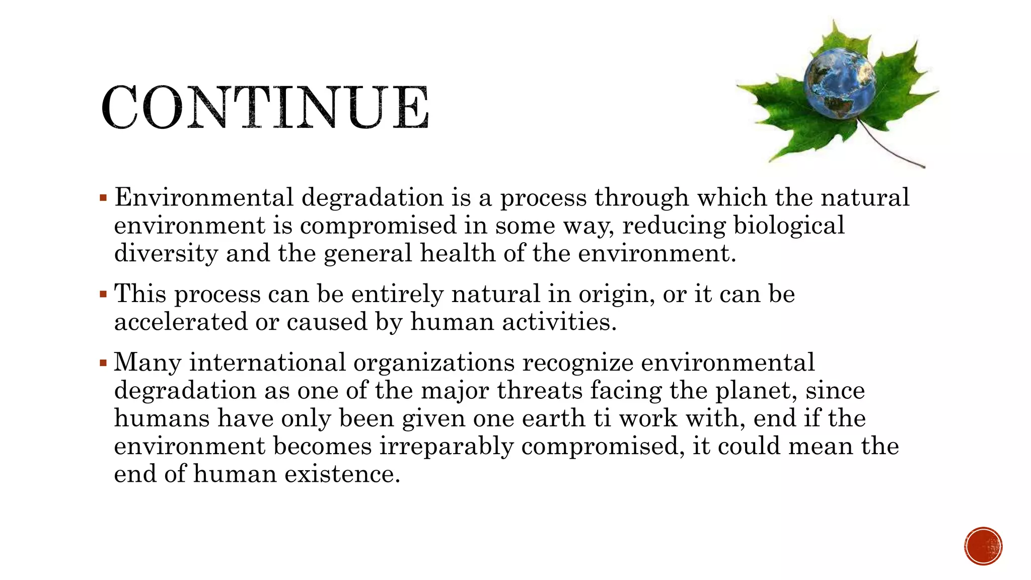  Environmental degradation is a process through which the natural
environment is compromised in some way, reducing biological
diversity and the general health of the environment.
 This process can be entirely natural in origin, or it can be
accelerated or caused by human activities.
 Many international organizations recognize environmental
degradation as one of the major threats facing the planet, since
humans have only been given one earth ti work with, end if the
environment becomes irreparably compromised, it could mean the
end of human existence.
 