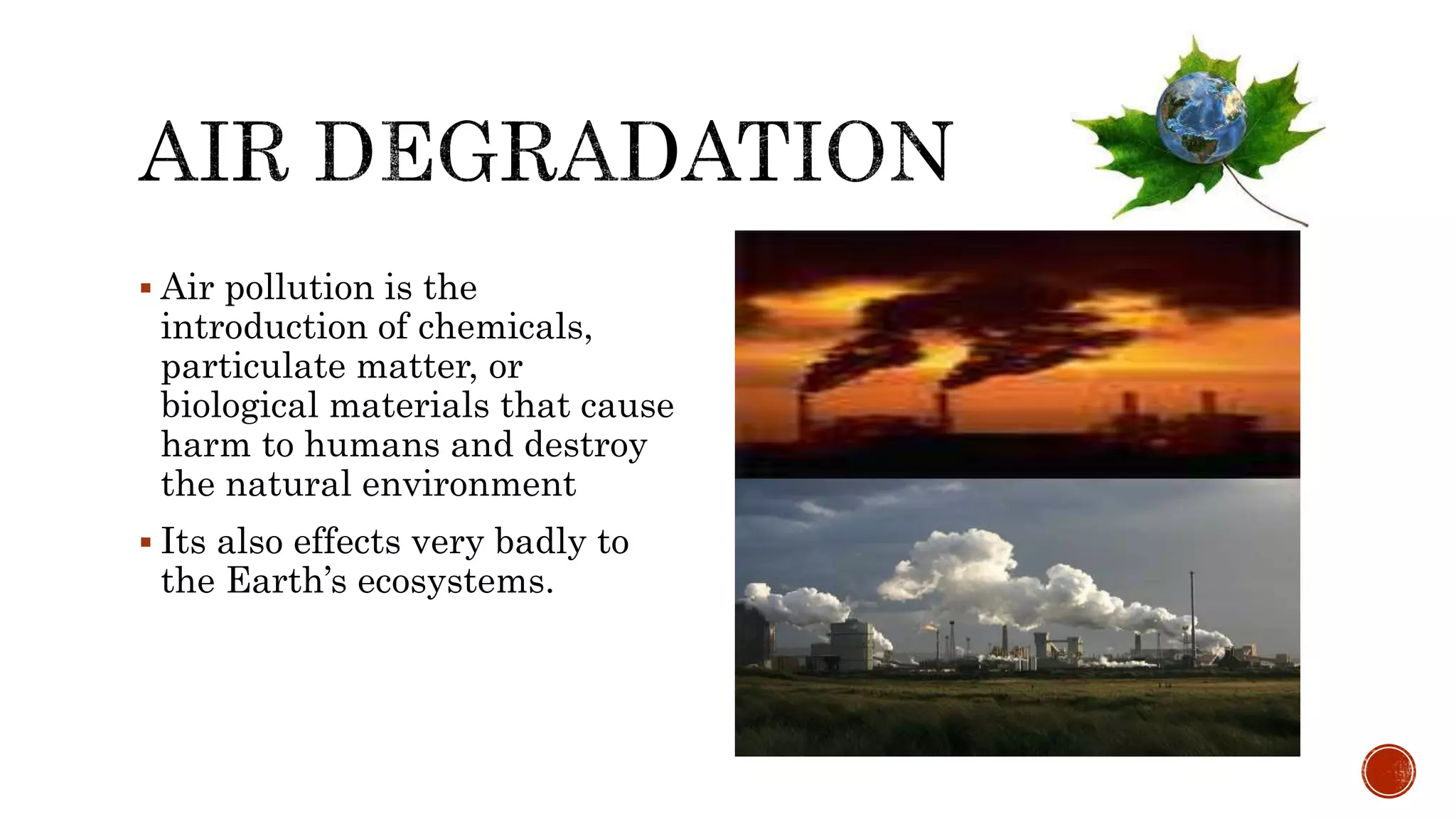  Air pollution is the
introduction of chemicals,
particulate matter, or
biological materials that cause
harm to humans and destroy
the natural environment
 Its also effects very badly to
the Earth’s ecosystems.
 