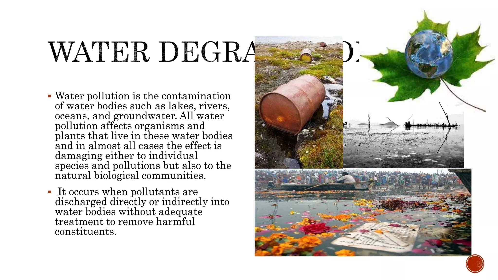  Water pollution is the contamination
of water bodies such as lakes, rivers,
oceans, and groundwater. All water
pollution affects organisms and
plants that live in these water bodies
and in almost all cases the effect is
damaging either to individual
species and pollutions but also to the
natural biological communities.
 It occurs when pollutants are
discharged directly or indirectly into
water bodies without adequate
treatment to remove harmful
constituents.
 