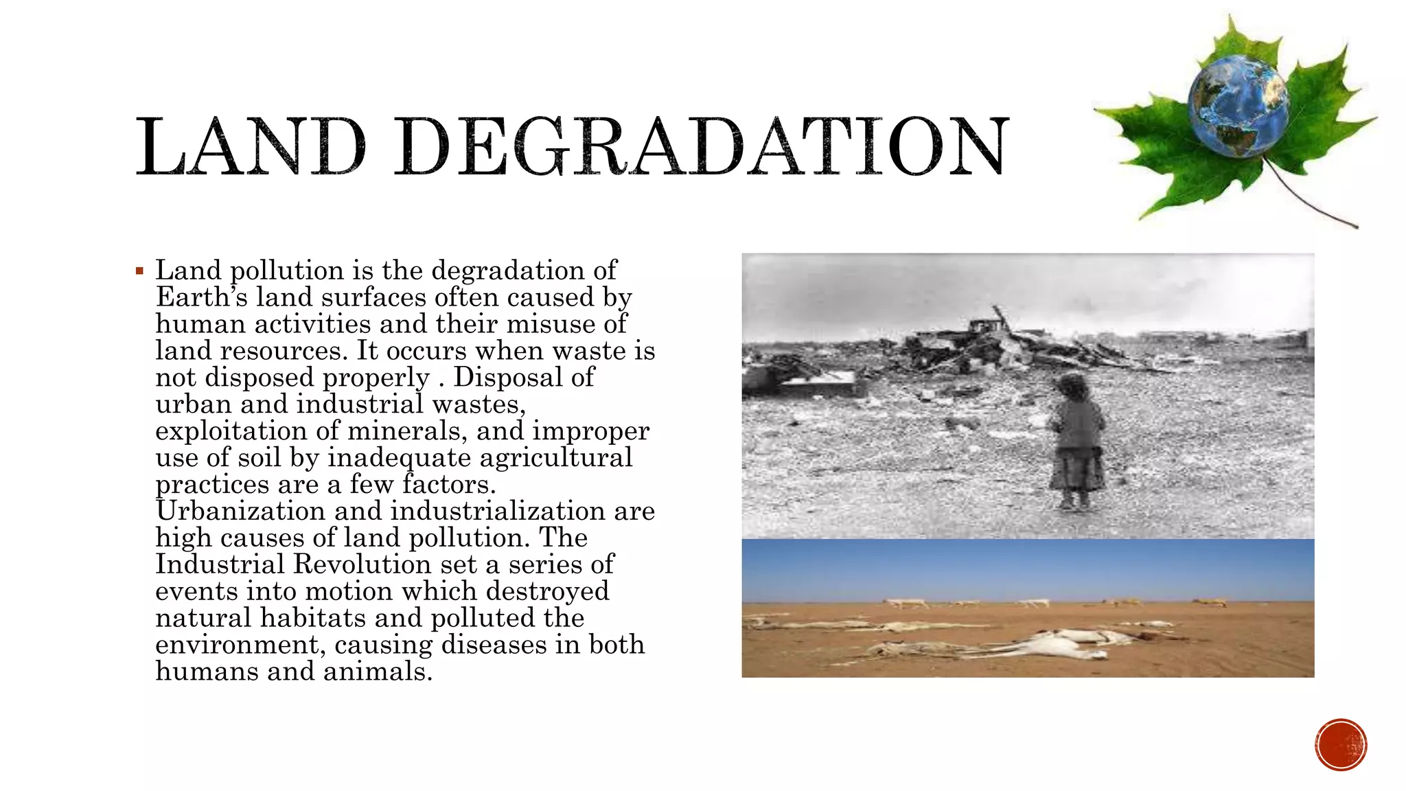  Land pollution is the degradation of
Earth’s land surfaces often caused by
human activities and their misuse of
land resources. It occurs when waste is
not disposed properly . Disposal of
urban and industrial wastes,
exploitation of minerals, and improper
use of soil by inadequate agricultural
practices are a few factors.
Urbanization and industrialization are
high causes of land pollution. The
Industrial Revolution set a series of
events into motion which destroyed
natural habitats and polluted the
environment, causing diseases in both
humans and animals.
 