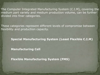 The Computer Integrated Manufacturing System (C.I.M), covering the
medium part variety and medium production volume, can be further
divided into finer categories.
These categories represent different levels of compromise between
flexibility and production capacity.
Special Manufacturing System (Least Flexible C.I.M)
Manufacturing Cell
Flexible Manufacturing System (FMS)
 