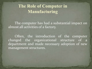 The computer has had a substantial impact on
almost all activities of a factory.
Often, the introduction of the computer
changed the organizational structure of a
department and made necessary adoption of new
management structures.
The Role of Computer in
Manufacturing
 