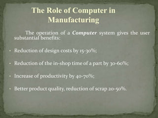The operation of a Computer system gives the user
substantial benefits:
• Reduction of design costs by 15-30%;
• Reduction of the in-shop time of a part by 30-60%;
• Increase of productivity by 40-70%;
• Better product quality, reduction of scrap 20-50%.
The Role of Computer in
Manufacturing
 