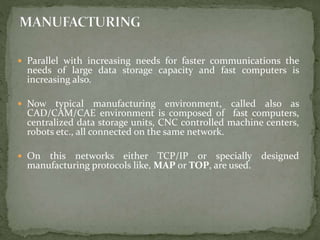  Parallel with increasing needs for faster communications the
needs of large data storage capacity and fast computers is
increasing also.
 Now typical manufacturing environment, called also as
CAD/CAM/CAE environment is composed of fast computers,
centralized data storage units, CNC controlled machine centers,
robots etc., all connected on the same network.
 On this networks either TCP/IP or specially designed
manufacturing protocols like, MAP or TOP, are used.
 