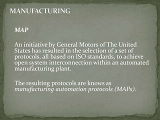 MAP
An initiative by General Motors of The United
States has resulted in the selection of a set of
protocols, all based on ISO standards, to achieve
open system interconnection within an automated
manufacturing plant.
The resulting protocols are knows as
manufacturing automation protocols (MAPs).
 