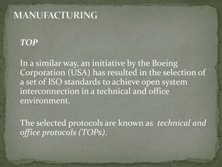 TOP
In a similar way, an initiative by the Boeing
Corporation (USA) has resulted in the selection of
a set of ISO standards to achieve open system
interconnection in a technical and office
environment.
The selected protocols are known as technical and
office protocols (TOPs).
 