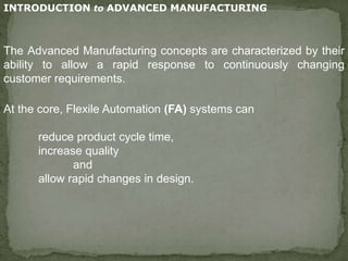 INTRODUCTION to ADVANCED MANUFACTURING
The Advanced Manufacturing concepts are characterized by their
ability to allow a rapid response to continuously changing
customer requirements.
At the core, Flexile Automation (FA) systems can
reduce product cycle time,
increase quality
and
allow rapid changes in design.
 