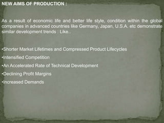 NEW AIMS OF PRODUCTION :
As a result of economic life and better life style, condition within the global
companies in advanced countries like Germany, Japan, U.S.A. etc demonstrate
similar development trends : Like..
•Shorter Market Lifetimes and Compressed Product Lifecycles
•Intensified Competition
•An Accelerated Rate of Technical Development
•Declining Profit Margins
•Increased Demands
 
