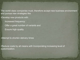 The world class companies must, therefore accept new business environment
and pursue new strategies like
•Develop new products with
Increased frequency
Offer a great number of variants and
Ensure high quality
•Attempt to shorten delivery times
•Reduce costs by all means with Incorporating increasing level of
customization.
 