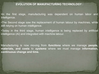 EVOLUTION OF MANUFACTURING TECHNOLOGY :
•In the first stage, manufacturing was dependent on human labor and
intelligence.
•The Second stage saw the replacement of human labour by machines, while
still relying on human intelligence.
•Today in the third stage, human intelligence is being replaced by artificial
intelligence (AI) and integrated with machine labour.
Manufacturing is now moving from functions where we manage people,
materials, and costs to systems where we must manage information,
continuous change and time.
 