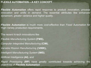 FLEXILE AUTOMATION – A KEY CONCEPT
Flexible Automation offers rapid response to product innovation, process
innovation and shifts in demand. The essential attributes like enhanced
dynamism, greater variance and higher quality.
Flexible Automation is much more cost-effective than Fixed Automation for
High-Variety production requirements.
The recent hi-tech innovations like
Flexible Manufacturing System (FMS),
Computer Integrated Manufacturing (CIM),
Variable Mission Manufacturing (VMM),
Intelligent Manufacturing System (IMS),
Artificial Intelligence (AI), and
Rapid Prototyping (RP) have greatly contributed towards achieving the
objectives of Flexible Automation
 