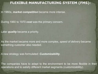 FLEXIBLE MANUFACTURING SYSTEM (FMS):
In 1960s, market competition became more intense.
During 1960 to 1970 cost was the primary concern.
Later quality became a priority.
As the market became more and more complex, speed of delivery became
something customer also needed.
A new strategy was formulated: Customizability.
The companies have to adapt to the environment to be more flexible in their
operations and to satisfy different market segments (customizability).
 