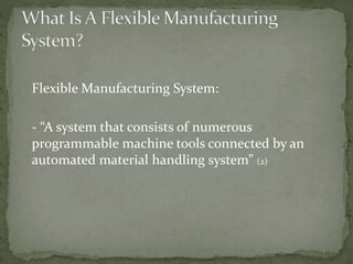 Flexible Manufacturing System:
- “A system that consists of numerous
programmable machine tools connected by an
automated material handling system” (2)
 