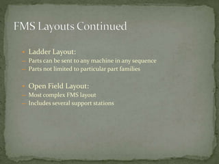 • Ladder Layout:
― Parts can be sent to any machine in any sequence
― Parts not limited to particular part families
• Open Field Layout:
― Most complex FMS layout
― Includes several support stations
 