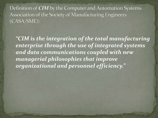 “CIM is the integration of the total manufacturing
enterprise through the use of integrated systems
and data communications coupled with new
managerial philosophies that improve
organizational and personnel efficiency.”
 