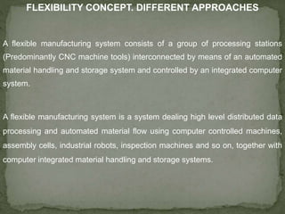 FLEXIBILITY CONCEPT. DIFFERENT APPROACHES
A flexible manufacturing system consists of a group of processing stations
(Predominantly CNC machine tools) interconnected by means of an automated
material handling and storage system and controlled by an integrated computer
system.
A flexible manufacturing system is a system dealing high level distributed data
processing and automated material flow using computer controlled machines,
assembly cells, industrial robots, inspection machines and so on, together with
computer integrated material handling and storage systems.
 