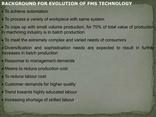 BACKGROUND FOR EVOLUTION OF FMS TECHNOLOGY
 To achieve automation
 To process a variety of workpiece with same system
 To cope up with small volume production, for 70% of total value of production
in machining industry is in batch production
 To meet the extremely complex and varied needs of consumers
 Diversification and sophistication needs are expected to result in further
increases in batch production
 Response to management demands
 Means to reduce production cost
 To reduce labour cost
 Customer demands for higher quality
 Trend towards highly educated labour
 Increasing shortage of skilled labour. .
 