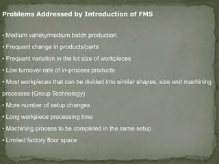 Problems Addressed by Introduction of FMS
• Medium variety/medium batch production
• Frequent change in products/parts
• Frequent variation in the lot size of workpieces
• Low turnover rate of in-process products
• Most workpieces that can be divided into similar shapes, size and machining
processes (Group Technology)
• More number of setup changes
• Long workpiece processing time
• Machining process to be completed in the same setup.
• Limited factory floor space
 