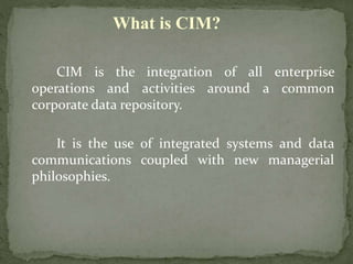 CIM is the integration of all enterprise
operations and activities around a common
corporate data repository.
It is the use of integrated systems and data
communications coupled with new managerial
philosophies.
What is CIM?
 