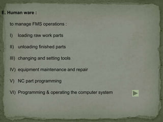 E. Human ware :
to manage FMS operations :
I) loading raw work parts
II) unloading finished parts
III) changing and setting tools
IV) equipment maintenance and repair
V) NC part programming
VI) Programming & operating the computer system
 