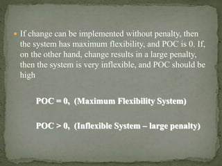  If change can be implemented without penalty, then
the system has maximum flexibility, and POC is 0. If,
on the other hand, change results in a large penalty,
then the system is very inflexible, and POC should be
high
POC = 0, (Maximum Flexibility System)
POC > 0, (Inflexible System – large penalty)
 