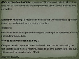 Material handling flexibility - a measure of the ease with which different part
types can be transported and properly positioned at the various machine tools
in a system
Operation flexibility - a measure of the ease with which alternative operation
sequences can be used for processing a part type
Measure :
Ability and extent of not pre-determining the ordering of all operations, each on
a particular machine type.
How to attain Operation Flexibility ?
Design a decision system to make decision in real time for determining the
next operation and the next machine, depending on the system state (idle busy,
bottleneck) of various elements of FMS.
Machine flexibility.
 