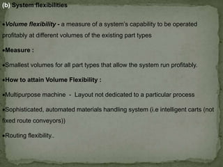 (b) System flexibilities
Volume flexibility - a measure of a system’s capability to be operated
profitably at different volumes of the existing part types
Measure :
Smallest volumes for all part types that allow the system run profitably.
How to attain Volume Flexibility :
Multipurpose machine - Layout not dedicated to a particular process
Sophisticated, automated materials handling system (i.e intelligent carts (not
fixed route conveyors))
Routing flexibility..
 