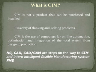 CIM is not a product that can be purchased and
installed.
It is a way of thinking and solving problems.
CIM is the use of computers for on-line automation,
optimisation and integration of the total system from
design to production.
What is CIM?
NC, CAD, CAD/CAM are steps on the way to CIM
and intern intelligent flexible Manufacturing system
FMS
 