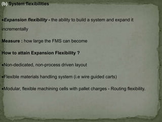(b) System flexibilities
Expansion flexibility - the ability to build a system and expand it
incrementally
Measure : how large the FMS can become
How to attain Expansion Flexibility ?
Non-dedicated, non-process driven layout
Flexible materials handling system (i.e wire guided carts)
Modular, flexible machining cells with pallet charges - Routing flexibility.
 