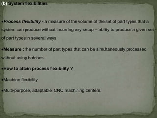 (b) System flexibilities
Process flexibility - a measure of the volume of the set of part types that a
system can produce without incurring any setup – ability to produce a given set
of part types in several ways
Measure : the number of part types that can be simultaneously processed
without using batches.
How to attain process flexibility ?
Machine flexibility
Multi-purpose, adaptable, CNC machining centers.
 