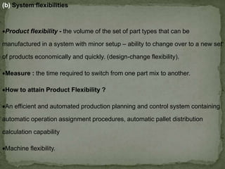 (b) System flexibilities
Product flexibility - the volume of the set of part types that can be
manufactured in a system with minor setup – ability to change over to a new set
of products economically and quickly. (design-change flexibility).
Measure : the time required to switch from one part mix to another.
How to attain Product Flexibility ?
An efficient and automated production planning and control system containing
automatic operation assignment procedures, automatic pallet distribution
calculation capability
Machine flexibility.
 