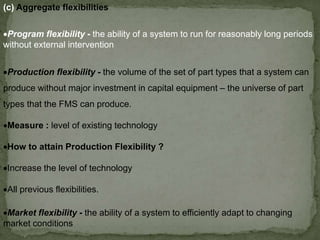 (c) Aggregate flexibilities
Production flexibility - the volume of the set of part types that a system can
produce without major investment in capital equipment – the universe of part
types that the FMS can produce.
Measure : level of existing technology
How to attain Production Flexibility ?
Increase the level of technology
All previous flexibilities.
Program flexibility - the ability of a system to run for reasonably long periods
without external intervention
Market flexibility - the ability of a system to efficiently adapt to changing
market conditions
 