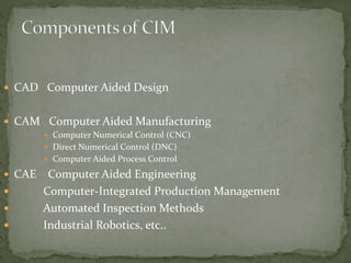  CAD Computer Aided Design
 CAM Computer Aided Manufacturing
 Computer Numerical Control (CNC)
 Direct Numerical Control (DNC)
 Computer Aided Process Control
 CAE Computer Aided Engineering
 Computer-Integrated Production Management
 Automated Inspection Methods
 Industrial Robotics, etc..
 