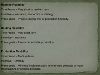 Machine Flexibility
Time Frame – Very short to medium term
Incentive – Insurance, economics or strategy
Prime goals – Provide routing, mix or production flexibility.
Routing Flexibility
Time Frame – Very short term
Incentive – Insurance
Prime goals – Assure dependable production
Production Flexibility
Time Frame – Medium term
Incentive – Strategy
Prime goals – Minimise implementation time for new products or major
modifications or existing products.
 