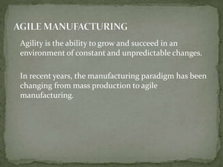 Agility is the ability to grow and succeed in an
environment of constant and unpredictable changes.
In recent years, the manufacturing paradigm has been
changing from mass production to agile
manufacturing.
 