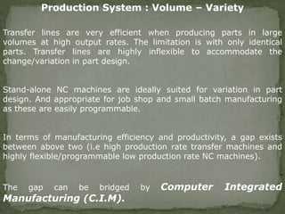 Transfer lines are very efficient when producing parts in large
volumes at high output rates. The limitation is with only identical
parts. Transfer lines are highly inflexible to accommodate the
change/variation in part design.
Stand-alone NC machines are ideally suited for variation in part
design. And appropriate for job shop and small batch manufacturing
as these are easily programmable.
In terms of manufacturing efficiency and productivity, a gap exists
between above two (i.e high production rate transfer machines and
highly flexible/programmable low production rate NC machines).
The gap can be bridged by Computer Integrated
Manufacturing (C.I.M).
Production System : Volume – Variety
 