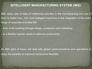 INTELLIGENT MANUFACTURING SYSTEM (IMS):
IMS, takes care of date of intellectual activities in the manufacturing and use of
them to better fuse, men and intelligent machines in the integration of the entire
range of corporate activities like
– from order booking through design, production and marketing
– in a flexible manner, leads to optimum productivity.
An IMS plant of future will deal with global communications and operations to
enjoy the benefits of maximum productive flexibility.
 