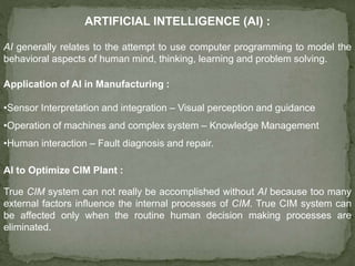 ARTIFICIAL INTELLIGENCE (AI) :
AI generally relates to the attempt to use computer programming to model the
behavioral aspects of human mind, thinking, learning and problem solving.
Application of AI in Manufacturing :
•Sensor Interpretation and integration – Visual perception and guidance
•Operation of machines and complex system – Knowledge Management
•Human interaction – Fault diagnosis and repair.
AI to Optimize CIM Plant :
True CIM system can not really be accomplished without AI because too many
external factors influence the internal processes of CIM. True CIM system can
be affected only when the routine human decision making processes are
eliminated.
 