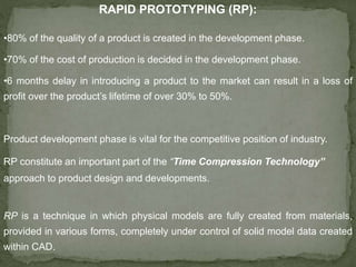 RAPID PROTOTYPING (RP):
•80% of the quality of a product is created in the development phase.
•70% of the cost of production is decided in the development phase.
•6 months delay in introducing a product to the market can result in a loss of
profit over the product’s lifetime of over 30% to 50%.
Product development phase is vital for the competitive position of industry.
RP constitute an important part of the “Time Compression Technology”
approach to product design and developments.
RP is a technique in which physical models are fully created from materials,
provided in various forms, completely under control of solid model data created
within CAD.
 