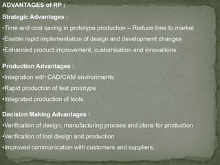 ADVANTAGES of RP :
Strategic Advantages :
•Time and cost saving in prototype production – Reduce time to market
•Enable rapid implementation of design and development changes
•Enhanced product improvement, customisation and innovations.
Production Advantages :
•Integration with CAD/CAM environments
•Rapid production of test prototype
•Integrated production of tools.
Decision Making Advantages :
•Verification of design, manufacturing process and plans for production
•Verification of tool design and production
•Improved communication with customers and suppliers.
 