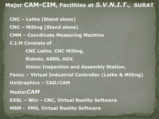 Major CAM-CIM, Facilities at S.V.N.I.T., SURAT
CNC – Lathe (Stand alone)
CNC – Milling (Stand alone)
CMM – Coordinate Measuring Machine
C.I.M Consists of
CNC Lathe, CNC Milling,
Robots, ASRS, AGV,
Vision Inspection and Assembly Station,
Fanuc – Virtual Industrial Controller (Lathe & Milling)
UniGraphics – CAD/CAM
MasterCAM
EXSL – Win – CNC, Virtual Reality Software
MSM - FMS, Virtual Reality Software
 