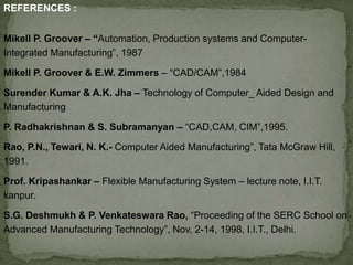 REFERENCES :
Mikell P. Groover – “Automation, Production systems and Computer-
Integrated Manufacturing”, 1987
Mikell P. Groover & E.W. Zimmers – “CAD/CAM”,1984
Surender Kumar & A.K. Jha – Technology of Computer_ Aided Design and
Manufacturing
P. Radhakrishnan & S. Subramanyan – “CAD,CAM, CIM”,1995.
Rao, P.N., Tewari, N. K.- Computer Aided Manufacturing”, Tata McGraw Hill,
1991.
Prof. Kripashankar – Flexible Manufacturing System – lecture note, I.I.T.
kanpur.
S.G. Deshmukh & P. Venkateswara Rao, “Proceeding of the SERC School on
Advanced Manufacturing Technology”, Nov, 2-14, 1998, I.I.T., Delhi.
 