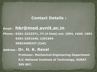 Contact Details :
Email : hkr@med.svnit.ac.in
Phone : 0261-2223371..74 (4 lines) ext. 1694, 1640, 1692
0261-2201640, 2201694
09824400337 (Cell)
Address : Dr. H. K. Raval
Professor, Mechanical Engineering Department
S.V. National Institute of Technology, SURAT
395 007.
 