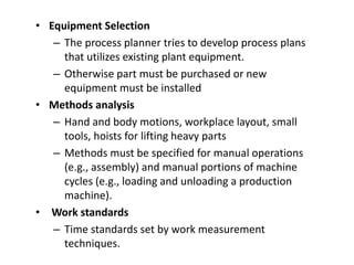• Equipment Selection
– The process planner tries to develop process plans
that utilizes existing plant equipment.
– Otherwise part must be purchased or new
equipment must be installed
• Methods analysis
– Hand and body motions, workplace layout, small
tools, hoists for lifting heavy parts
– Methods must be specified for manual operations
(e.g., assembly) and manual portions of machine
cycles (e.g., loading and unloading a production
machine).
• Work standards
– Time standards set by work measurement
techniques.
 