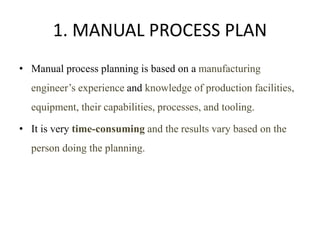 1. MANUAL PROCESS PLAN
• Manual process planning is based on a manufacturing
engineer’s experience and knowledge of production facilities,
equipment, their capabilities, processes, and tooling.
• It is very time-consuming and the results vary based on the
person doing the planning.
 