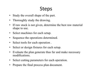 Steps
• Study the overall shape of the part.
• Thoroughly study the drawing.
• If raw stock is not given, determine the best raw material
shape to use.
• Select machines for each setup.
• Sequence the operations determined.
• Select tools for each operation .
• Select or design fixtures for each setup.
• Evaluate the plan generate thus far and make necessary
modifications.
• Select cutting parameters for each operation.
• Prepare the final process plan document.
 