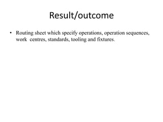 Result/outcome
• Routing sheet which specify operations, operation sequences,
work centres, standards, tooling and fixtures.
 
